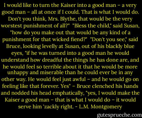 I would like to turn the Kaiser into a good man – a very good man – all at once if I could. That is what I would do. Don't you think, Mrs. Blythe, that would be the very worstest punishment of all?"<br /><br />"Bless the child," said Susan, "how do you make out that would be any kind of a punishment for that wicked fiend?"<br /><br />"Don't you see," said Bruce, looking levelly at Susan, out of his blackly blue eyes, "if he was turned into a good man he would understand how dreadful the things he has done are, and he would feel so terrible about it that he would be more unhappy and miserable than he could ever be in any other way. He would feel just awful – and he would go on feeling like that forever. Yes" – Bruce clenched his hands and nodded his head emphatically, "yes, I would make the Kaiser a good man – that is what I would do – it would serve him 'zackly right. - L.M. Montgomery