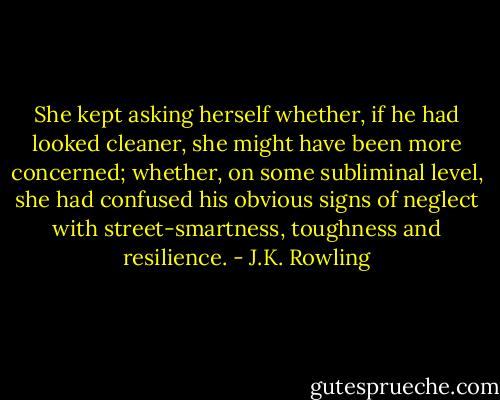 She kept asking herself whether, if he had looked cleaner, she might have been more concerned; whether, on some subliminal level, she had confused his obvious signs of neglect with street-smartness, toughness and resilience. - J.K. Rowling