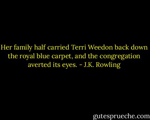 Her family half carried Terri Weedon back down the royal blue carpet, and the congregation averted its eyes. - J.K. Rowling