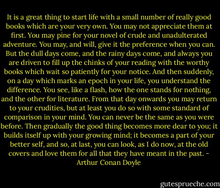 It is a great thing to start life with a small number of really good books which are your very own. You may not appreciate them at first. You may pine for your novel of crude and unadulterated adventure. You may, and will, give it the preference when you can. But the dull days come, and the rainy days come, and always you are driven to fill up the chinks of your reading with the worthy books which wait so patiently for your notice. And then suddenly, on a day which marks an epoch in your life, you understand the difference. You see, like a flash, how the one stands for nothing, and the other for literature. From that day onwards you may return to your crudities, but at least you do so with some standard of comparison in your mind. You can never be the same as you were before. Then gradually the good thing becomes more dear to you; it builds itself up with your growing mind; it becomes a part of your better self, and so, at last, you can look, as I do now, at the old covers and love them for all that they have meant in the past. - Arthur Conan Doyle