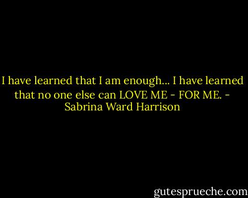 I have learned that I am enough...<br />I have learned that no one else can<br />LOVE ME - FOR ME. - Sabrina Ward Harrison