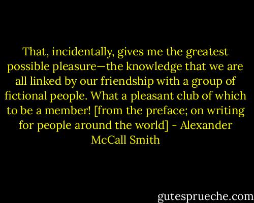 That, incidentally, gives me the greatest possible pleasure—the knowledge that we are all linked by our friendship with a group of fictional people. What a pleasant club of which to be a member! [from the preface; on writing for people around the world] - Alexander McCall Smith