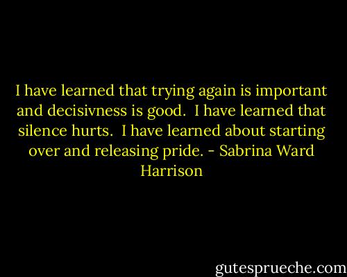 I have learned that trying again is important and decisivness is good.<br /><br />I have learned that silence hurts.<br /><br />I have learned about starting over<br />and releasing pride. - Sabrina Ward Harrison