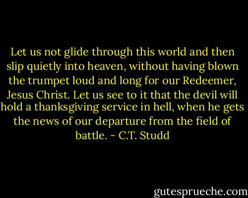 Let us not glide through this world and then slip quietly into heaven, without having blown the trumpet loud and long for our Redeemer, Jesus Christ. Let us see to it that the devil will hold a thanksgiving service in hell, when he gets the news of our departure from the field of battle. - C.T. Studd