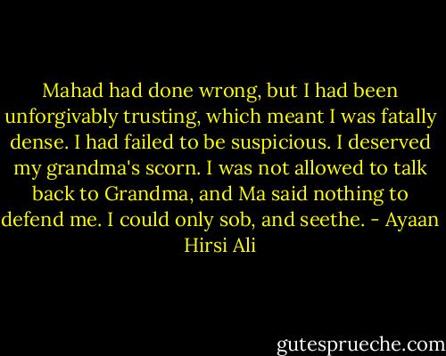 Mahad had done wrong, but I had been unforgivably trusting, which meant I was fatally dense. I had failed to be suspicious. I deserved my grandma's scorn. I was not allowed to talk back to Grandma, and Ma said nothing to defend me. I could only sob, and seethe. - Ayaan Hirsi Ali