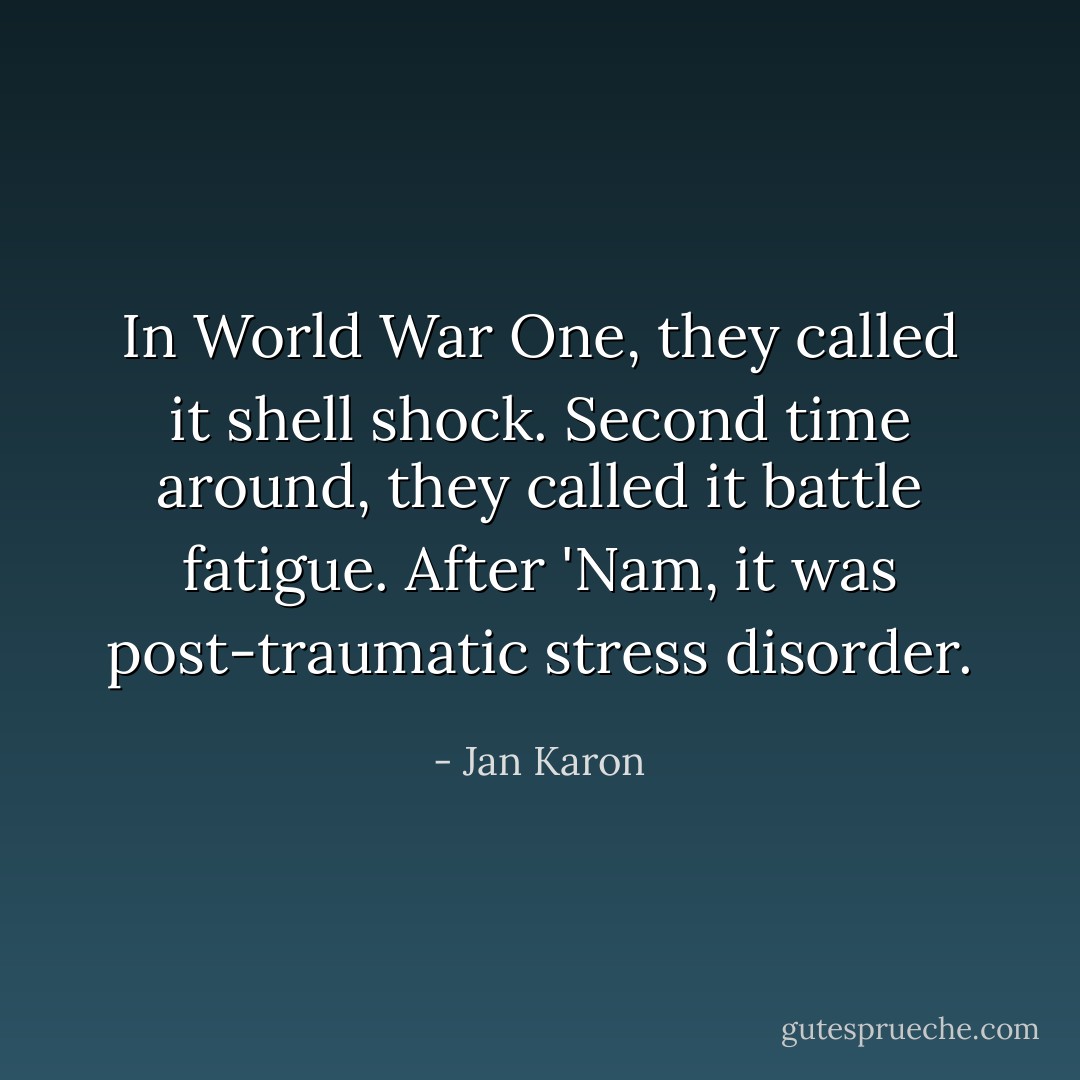 In World War One, they called it shell shock. Second time around, they called it battle fatigue. After 'Nam, it was post-traumatic stress disorder. - Jan Karon