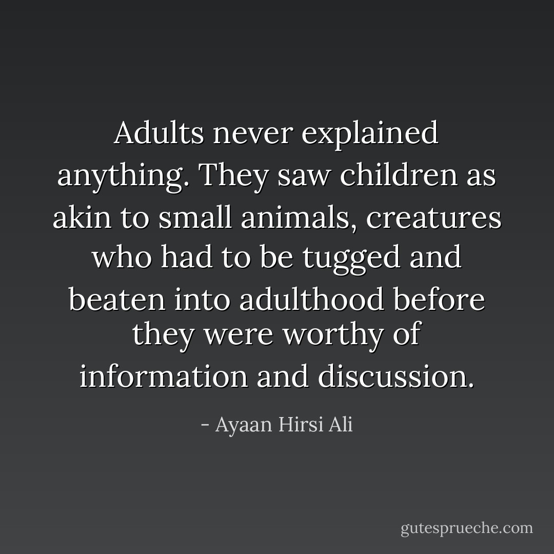 Adults never explained anything. They saw children as akin to small animals, creatures who had to be tugged and beaten into adulthood before they were worthy of information and discussion. - Ayaan Hirsi Ali