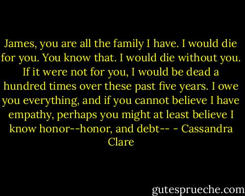 James, you are all the family I have. I would die for you. You know that. I would die without you. If it were not for you, I would be dead a hundred times over these past five years. I owe you everything, and if you cannot believe I have empathy, perhaps you might at least believe I know honor--honor, and debt-- - Cassandra Clare