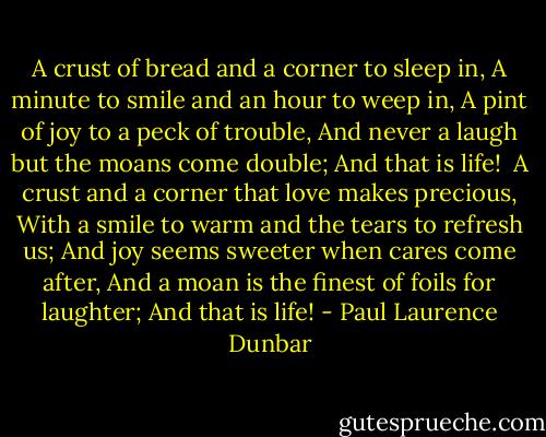 A crust of bread and a corner to sleep in,<br />A minute to smile and an hour to weep in,<br />A pint of joy to a peck of trouble,<br />And never a laugh but the moans come double;<br />And that is life!<br /><br />A crust and a corner that love makes precious,<br />With a smile to warm and the tears to refresh us;<br />And joy seems sweeter when cares come after,<br />And a moan is the finest of foils for laughter;<br />And that is life! - Paul Laurence Dunbar
