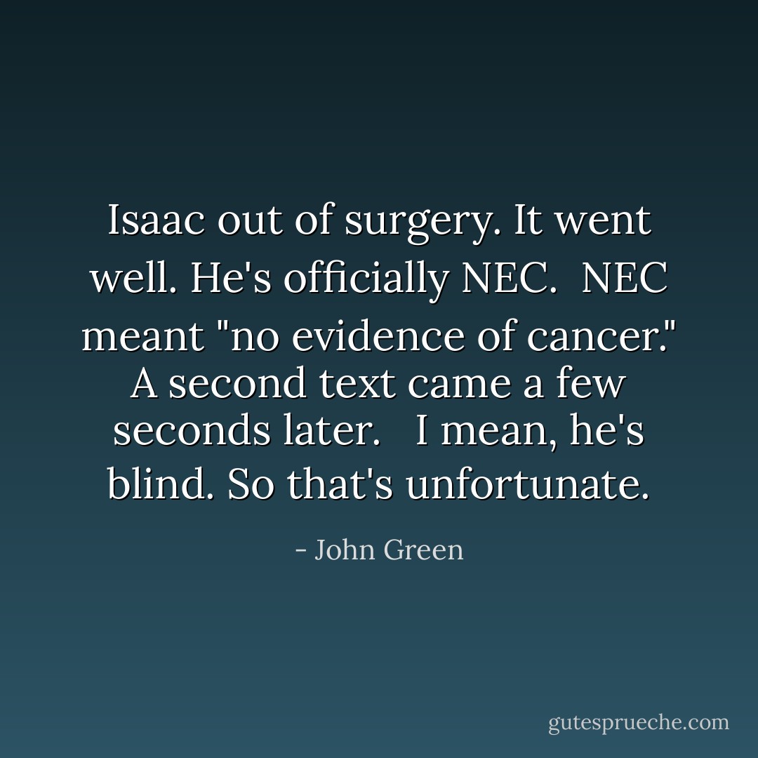 Isaac out of surgery. It went well. He's officially NEC.<br /><br />NEC meant "no evidence of cancer." A second text came a few seconds later. <br /><br />I mean, he's blind. So that's unfortunate. - John Green