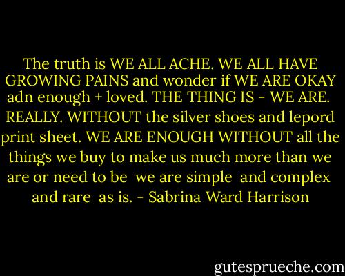 The truth is WE ALL ACHE.<br />WE ALL HAVE GROWING PAINS<br />and wonder if WE ARE<br />OKAY adn enough + loved.<br />THE THING IS - WE ARE.<br /> REALLY.<br />WITHOUT the silver shoes<br />and lepord print sheet.<br />WE ARE ENOUGH WITHOUT<br />all the things we buy<br />to make us much more<br />than we are or need to be<br /> we are simple<br /> and complex<br /> and rare<br /> as is. - Sabrina Ward Harrison