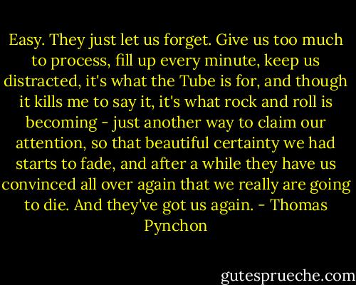 Easy. They just let us forget. Give us too much to process, fill up every minute, keep us distracted, it's what the Tube is for, and though it kills me to say it, it's what rock and roll is becoming - just another way to claim our attention, so that beautiful certainty we had starts to fade, and after a while they have us convinced all over again that we really are going to die. And they've got us again. - Thomas Pynchon