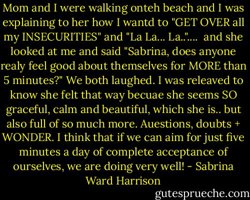 Mom and I were walking onteh beach and I was explaining to her how I wantd to "GET OVER all my INSECURITIES" and "La La... La.."....<br /> and she looked at me and said<br />"Sabrina, does anyone realy feel good about themselves for MORE than 5 minutes?"<br />We both laughed. I was releaved to know she felt that way becuae she seems SO graceful, calm and beautiful, which she is.. but also full of so much more. Auestions, doubts + WONDER.<br />I think that if we can aim for just five minutes a day of complete acceptance of ourselves, we are doing very well! - Sabrina Ward Harrison
