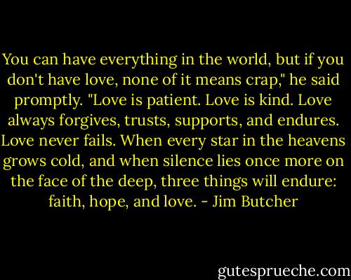 You can have everything in the world, but if you don't have<br />love, none of it means crap," he said promptly. "Love is patient.<br />Love is kind. Love always forgives, trusts, supports, and endures.<br />Love never fails. When every star in the heavens grows cold, and<br />when silence lies once more on the face of the deep, three things<br />will endure: faith, hope, and love. - Jim Butcher