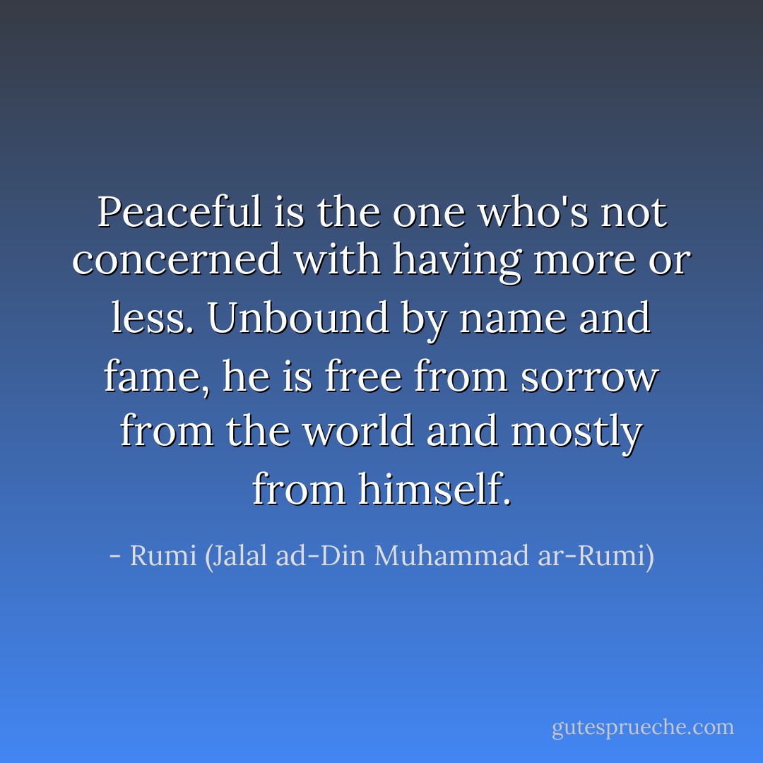 Peaceful is the one who's not concerned with having more or less.<br />Unbound by name and fame, he is free from sorrow from the world and mostly from himself. - Rumi (Jalal ad-Din Muhammad ar-Rumi)