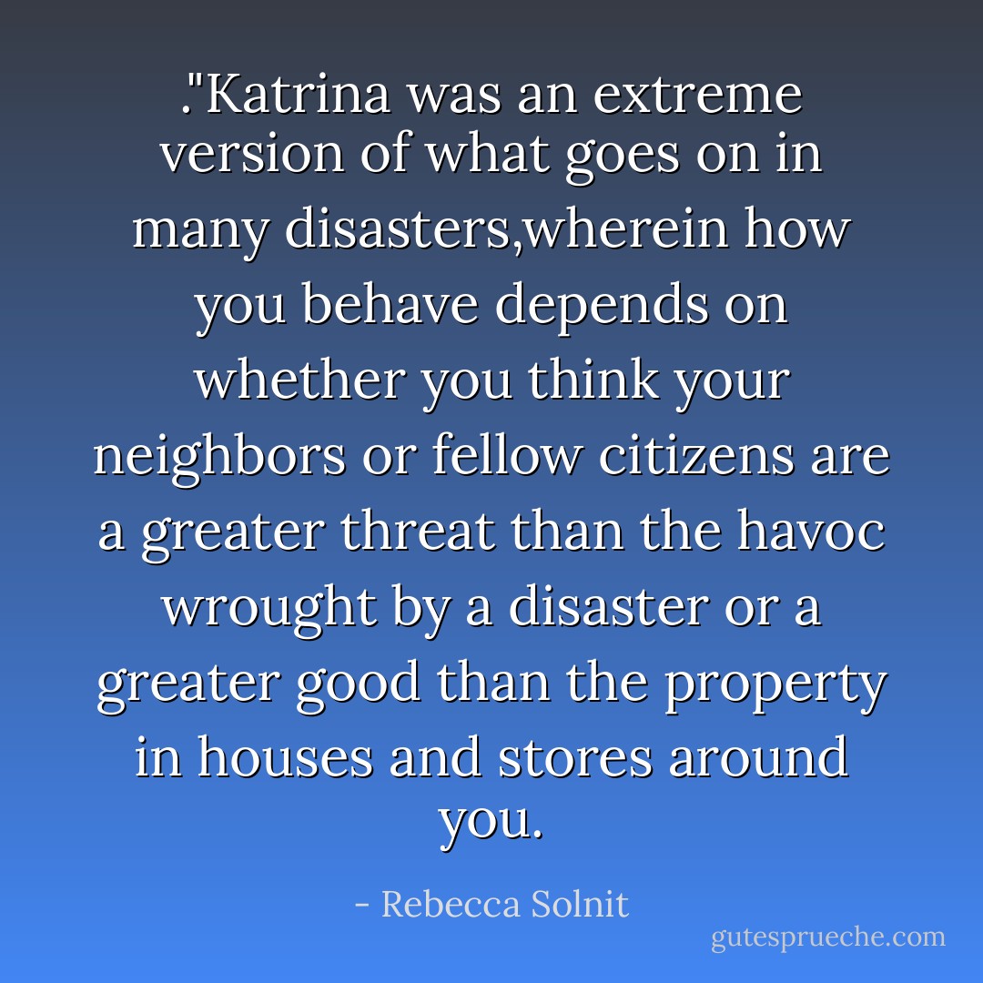 ."Katrina was an extreme version of what goes on in many disasters,wherein how you behave depends on whether you think your neighbors or fellow citizens are a greater threat than the havoc wrought by a disaster or a greater good than the property in houses and stores around you. - Rebecca Solnit