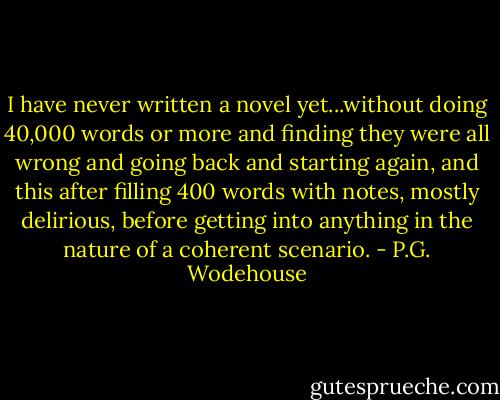 I have never written a novel yet...without doing 40,000 words or more and finding they were all wrong and going back and starting again, and this after filling 400 words with notes, mostly delirious, before getting into anything in the nature of a coherent scenario. - P.G. Wodehouse