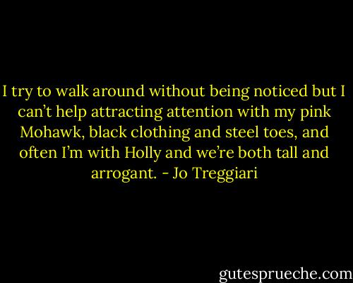 I try to walk around without being noticed but I can’t help attracting attention with my pink Mohawk, black clothing and steel toes, and often I’m with Holly and we’re both tall and arrogant. - Jo Treggiari