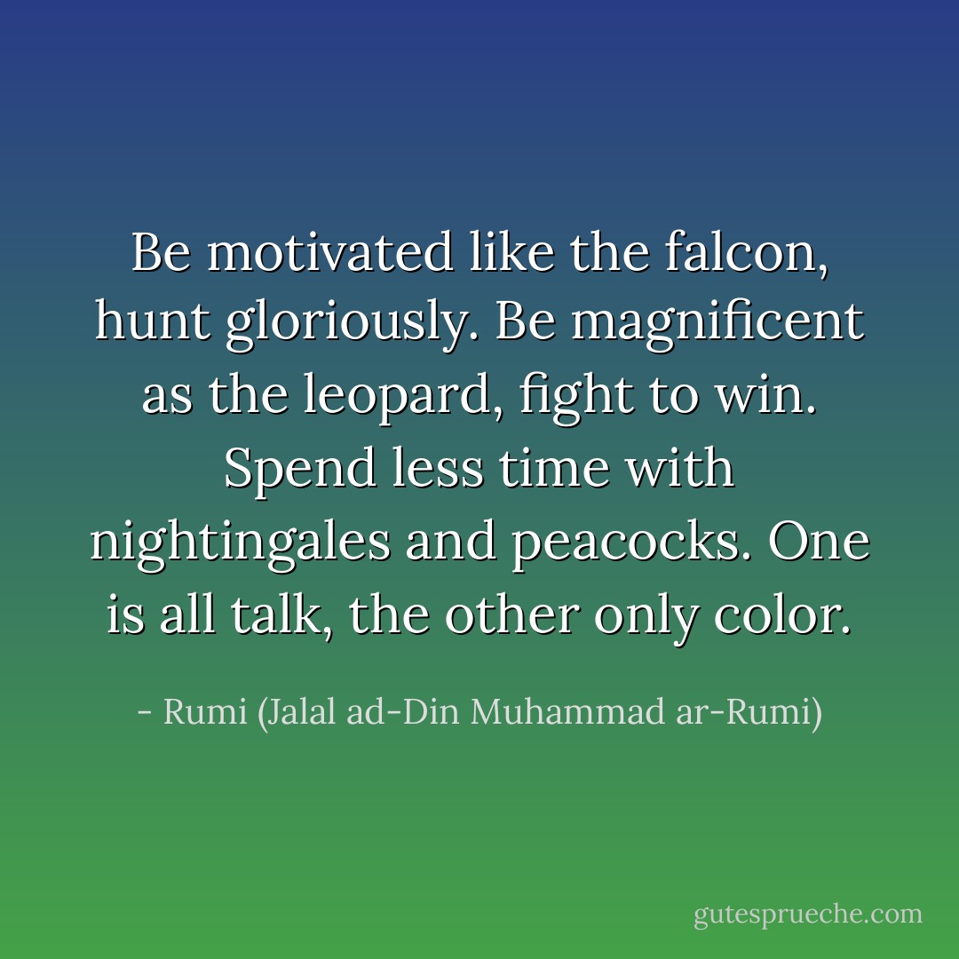 Be motivated like the falcon,<br />hunt gloriously.<br />Be magnificent as the leopard,<br />fight to win.<br />Spend less time with<br />nightingales and peacocks.<br />One is all talk,<br />the other only color. - Rumi (Jalal ad-Din Muhammad ar-Rumi)