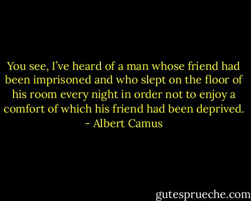 You see, I’ve heard of a man whose friend had been imprisoned and who slept on the floor of his room every night in order not to enjoy a comfort of which his friend had been deprived. - Albert Camus