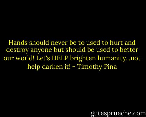 Hands should never be to used to hurt and destroy anyone but should be used to better our world! Let's HELP brighten humanity...not help darken it! - Timothy Pina