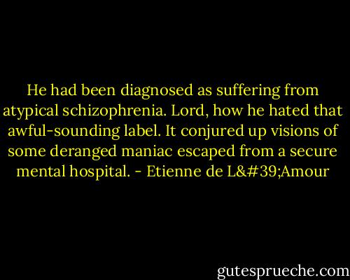 He had been diagnosed as suffering from atypical schizophrenia. Lord, how he hated that awful-sounding label. It conjured up visions of some deranged maniac escaped from a secure mental hospital. - Etienne de L'Amour