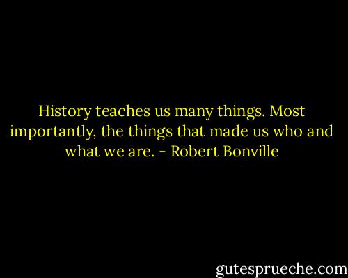 History teaches us many things. Most importantly, the things that made us who and what we are. - Robert Bonville