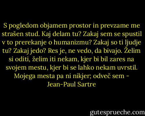 S pogledom objamem prostor in prevzame me strašen stud. Kaj delam tu? Zakaj sem se spustil v to prerekanje o humanizmu? Zakaj so ti ljudje tu? Zakaj jedo? Res je, ne vedo, da bivajo. Želim si oditi, želim iti nekam, kjer bi bil zares na svojem mestu, kjer bi se lahko nekam uvrstil. Mojega mesta pa ni nikjer; odveč sem - Jean-Paul Sartre