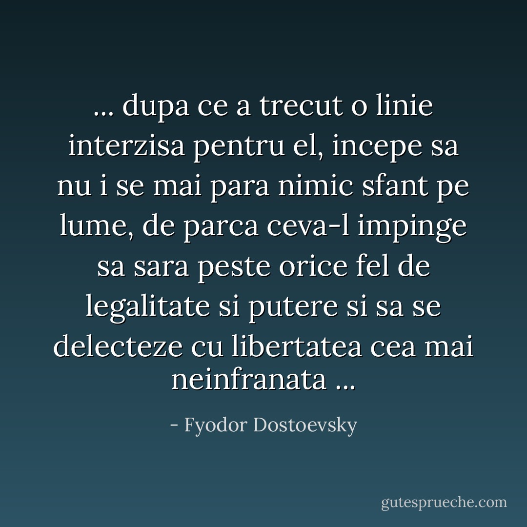 ... dupa ce a trecut o linie interzisa pentru el, incepe sa nu i se mai para nimic sfant pe lume, de parca ceva-l impinge sa sara peste orice fel de legalitate si putere si sa se delecteze cu libertatea cea mai neinfranata ... - Fyodor Dostoevsky