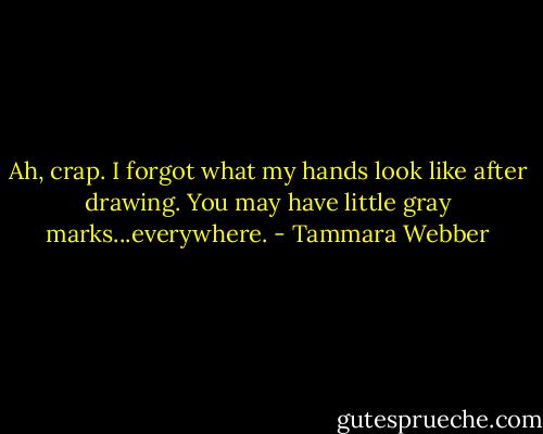 Ah, crap. I forgot what my hands look like after drawing. You may have little gray marks...everywhere. - Tammara Webber