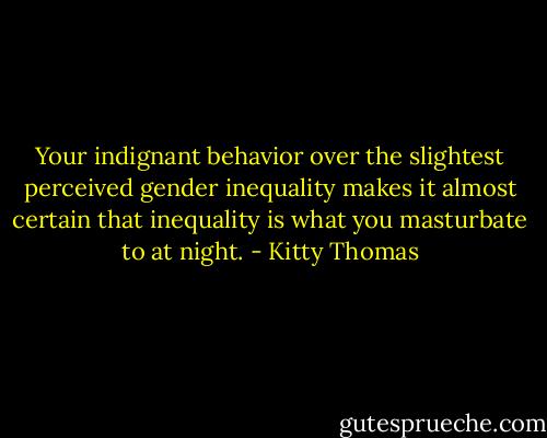 Your indignant behavior over the slightest perceived gender inequality makes it almost certain that inequality is what you masturbate to at night. - Kitty Thomas