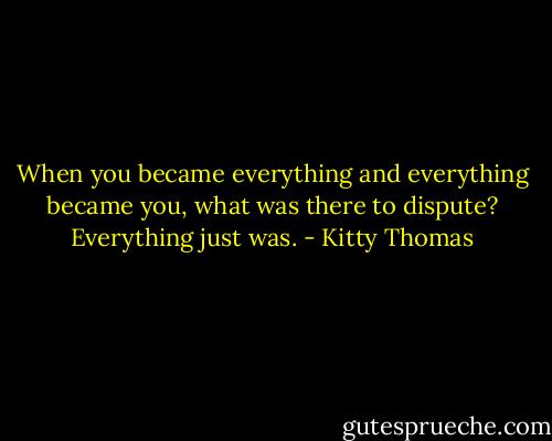 When you became everything and everything became you, what was there to dispute? Everything just was. - Kitty Thomas