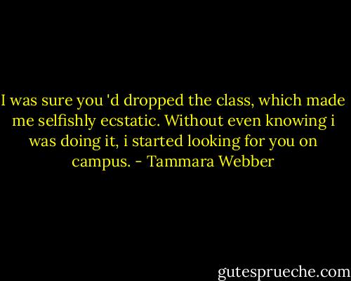 I was sure you 'd dropped the class, which made me selfishly ecstatic. Without even knowing i was doing it, i started looking for you on campus. - Tammara Webber