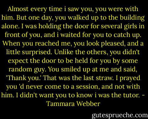 Almost every time i saw you, you were with him. But one day, you walked up to the building alone. I was holding the door for several girls in front of you, and i waited for you to catch up. When you reached me, you look pleased, and a little surprised. Unlike the others, you didn't expect the door to be held for you by some random guy. You smiled up at me and said, 'Thank you.' That was the last straw. I prayed you 'd never come to a session, and not with him. I didn't want you to know i was the tutor. - Tammara Webber