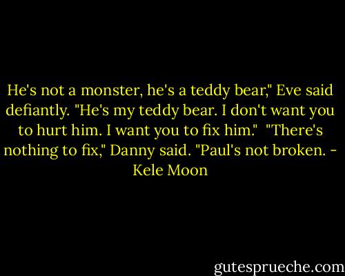 He's not a monster, he's a teddy bear," Eve said defiantly. "He's my teddy bear. I don't want you to hurt him. I want you to fix him."<br /><br />"There's nothing to fix," Danny said. "Paul's not broken. - Kele Moon
