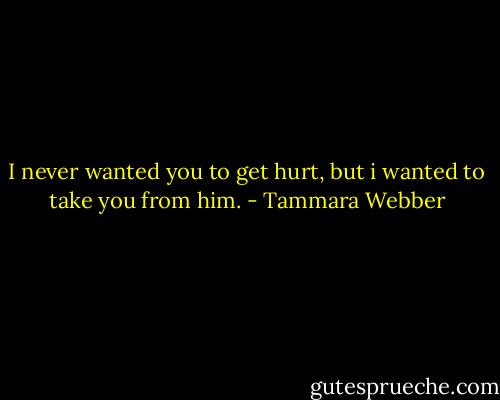 I never wanted you to get hurt, but i wanted to take you from him. - Tammara Webber