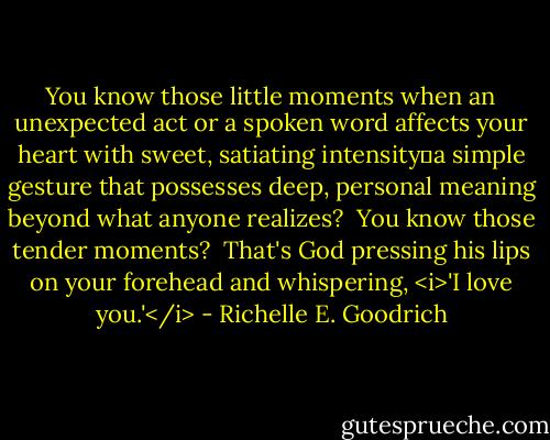 You know those little moments when an unexpected act or a spoken word affects your heart with sweet, satiating intensity―a simple gesture that possesses deep, personal meaning beyond what anyone realizes?  You know those tender moments?  That's God pressing his lips on your forehead and whispering, <i>'I love you.'</i> - Richelle E. Goodrich