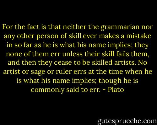 For the fact is that<br />neither the grammarian nor any other person of skill ever makes a mistake<br />in so far as he is what his name implies; they none of them err unless<br />their skill fails them, and then they cease to be skilled artists. No<br />artist or sage or ruler errs at the time when he is what his name implies;<br />though he is commonly said to err. - Plato