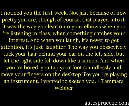 I noticed you the first week. Not just because of how pretty you are, though of course, that played into it. It was the way you lean onto your elbows when you 're listening in class, when something catches your interest. And when you laugh, it's never to get attention, it's just-laughter. The way you obssevively tuck your hair behind your ear on the left side, but let the right side fall down like a screen. And when you 're bored, you tap your foot soundlessly and move your fingers on the desktop like you 're playing an instrument. I wanted to sketch you. - Tammara Webber