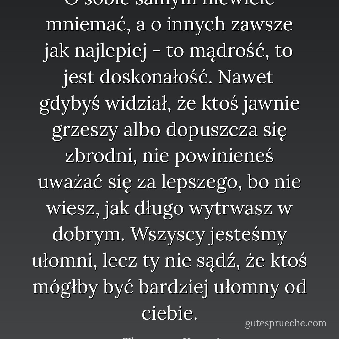 O sobie samym niewiele mniemać, a o innych zawsze jak najlepiej - to mądrość, to jest doskonałość. Nawet gdybyś widział, że ktoś jawnie grzeszy albo dopuszcza się zbrodni, nie<br />powinieneś uważać się za lepszego, bo nie wiesz, jak długo wytrwasz w dobrym. Wszyscy jesteśmy ułomni, lecz ty nie sądź, że ktoś mógłby być bardziej ułomny od ciebie. - Thomas a Kempis