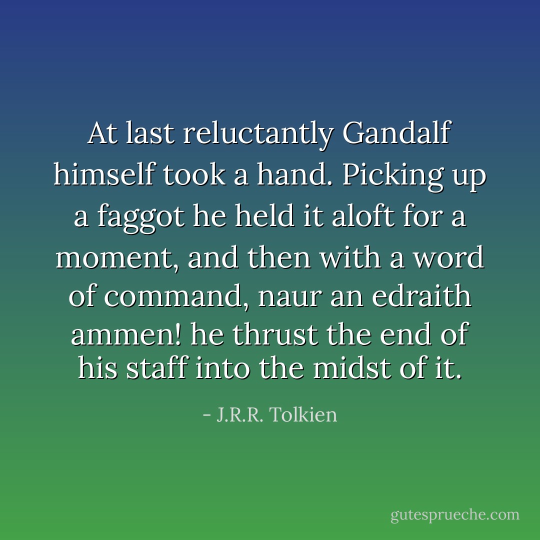 At last reluctantly Gandalf himself took a hand. Picking up a faggot he held it aloft for a moment, and then with a word of command, naur an edraith ammen! he thrust the end of his staff into the midst of it. - J.R.R. Tolkien