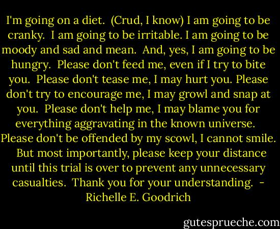 I'm going on a diet.  (Crud, I know)<br />I am going to be cranky. <br />I am going to be irritable.<br />I am going to be moody and sad and mean. <br />And, yes, I am going to be hungry. <br />Please don't feed me, even if I try to bite you. <br />Please don't tease me, I may hurt you.<br />Please don't try to encourage me, I may growl and snap at you. <br />Please don't help me, I may blame you for everything aggravating in the known universe.  <br />Please don't be offended by my scowl, I cannot smile.  <br />But most importantly, please keep your distance until this trial is over to prevent any unnecessary casualties. <br />Thank you for your understanding.  - Richelle E. Goodrich