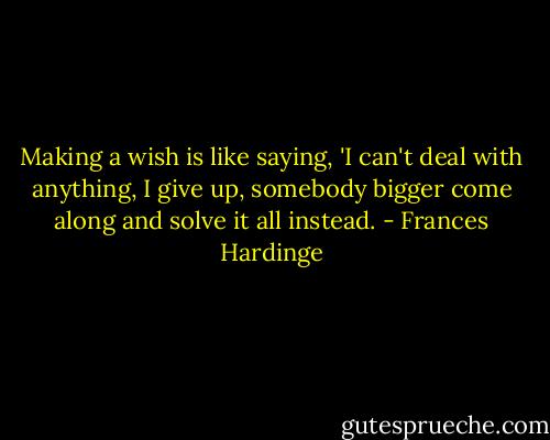 Making a wish is like saying, 'I can't deal with anything, I give up, somebody bigger come along and solve it all instead. - Frances Hardinge