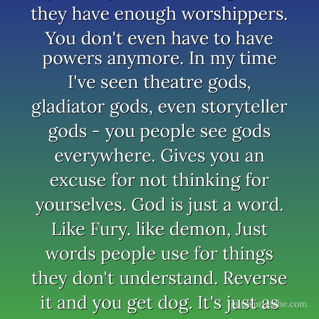 Gods? Don't let that impress you. Anyone can be a god if they have enough worshippers. You don't even have to have powers anymore. In my time I've seen theatre gods, gladiator gods, even storyteller gods - you people see gods everywhere. Gives you an excuse for not thinking for yourselves.<br />God is just a word. Like Fury. like demon, Just words people use for things they don't understand. Reverse it and you get dog. It's just as appropriate. - Joanne Harris
