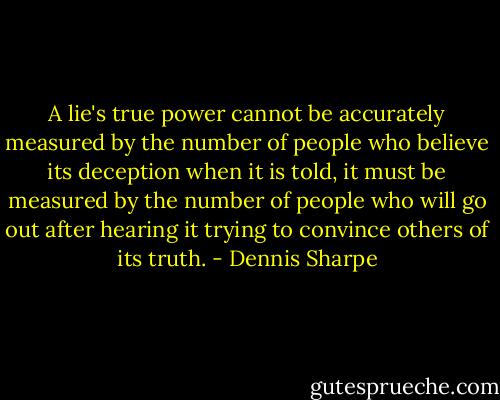 A lie's true power cannot be accurately measured by the number of people who believe its deception when it is told, it must be measured by the number of people who will go out after hearing it trying to convince others of its truth. - Dennis Sharpe