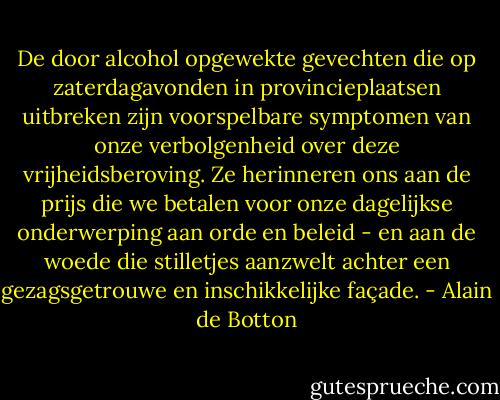 De door alcohol opgewekte gevechten die op zaterdagavonden in provincieplaatsen uitbreken zijn voorspelbare symptomen van onze verbolgenheid over deze vrijheidsberoving. Ze herinneren ons aan de prijs die we betalen voor onze dagelijkse onderwerping aan orde en beleid - en aan de woede die stilletjes aanzwelt achter een gezagsgetrouwe en inschikkelijke façade. - Alain de Botton