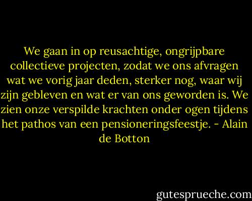 We gaan in op reusachtige, ongrijpbare collectieve projecten, zodat we ons afvragen wat we vorig jaar deden, sterker nog, waar wij zijn gebleven en wat er van ons geworden is. We zien onze verspilde krachten onder ogen tijdens het pathos van een pensioneringsfeestje. - Alain de Botton