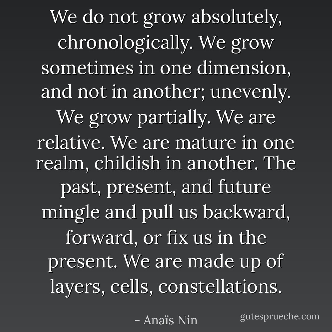We do not grow absolutely, chronologically. We grow sometimes in one dimension, and not in another; unevenly. We grow partially. We are relative. We are mature in one realm, childish in another. The past, present, and future mingle and pull us backward, forward, or fix us in the present. We are made up of layers, cells, constellations. - Anaïs Nin