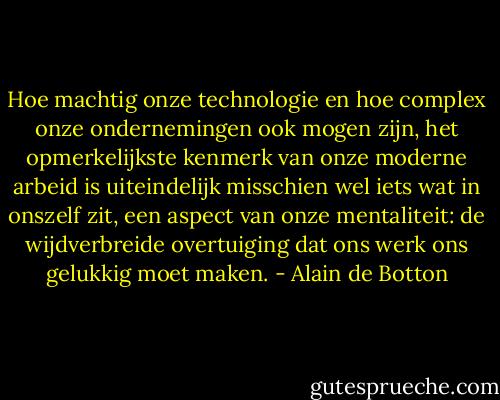 Hoe machtig onze technologie en hoe complex onze ondernemingen ook mogen zijn, het opmerkelijkste kenmerk van onze moderne arbeid is uiteindelijk misschien wel iets wat in onszelf zit, een aspect van onze mentaliteit: de wijdverbreide overtuiging dat ons werk ons gelukkig moet maken. - Alain de Botton