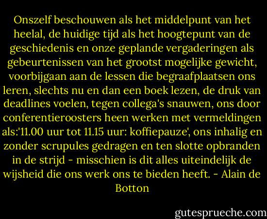 Onszelf beschouwen als het middelpunt van het heelal, de huidige tijd als het hoogtepunt van de geschiedenis en onze geplande vergaderingen als gebeurtenissen van het grootst mogelijke gewicht, voorbijgaan aan de lessen die begraafplaatsen ons leren, slechts nu en dan een boek lezen, de druk van deadlines voelen, tegen collega's snauwen, ons door conferentieroosters heen werken met vermeldingen als:'11.00 uur tot 11.15 uur: koffiepauze', ons inhalig en zonder scrupules gedragen en ten slotte opbranden in de strijd - misschien is dit alles uiteindelijk de wijsheid die ons werk ons te bieden heeft. - Alain de Botton